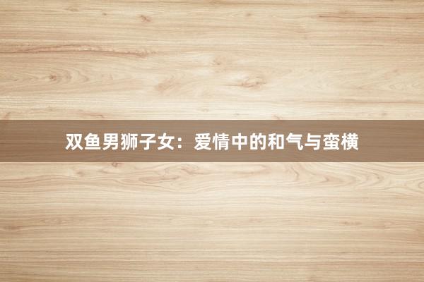 双鱼男狮子女：爱情中的和气与蛮横